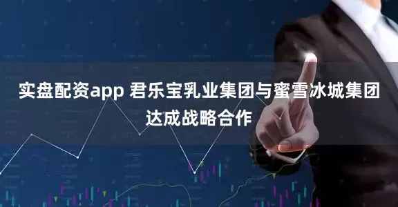 实盘配资app 君乐宝乳业集团与蜜雪冰城集团达成战略合作