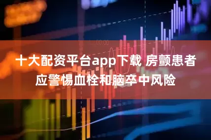 十大配资平台app下载 房颤患者应警惕血栓和脑卒中风险