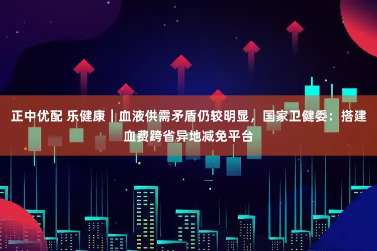 正中优配 乐健康｜血液供需矛盾仍较明显，国家卫健委：搭建血费跨省异地减免平台
