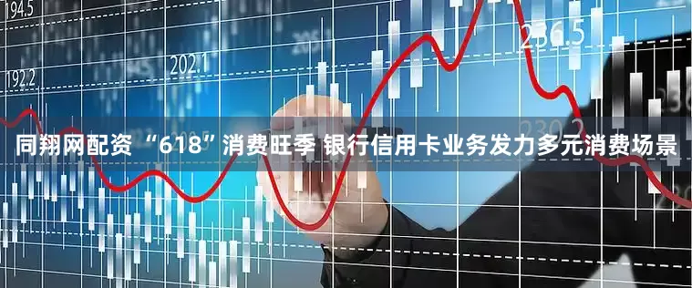 同翔网配资 “618”消费旺季 银行信用卡业务发力多元消费场景