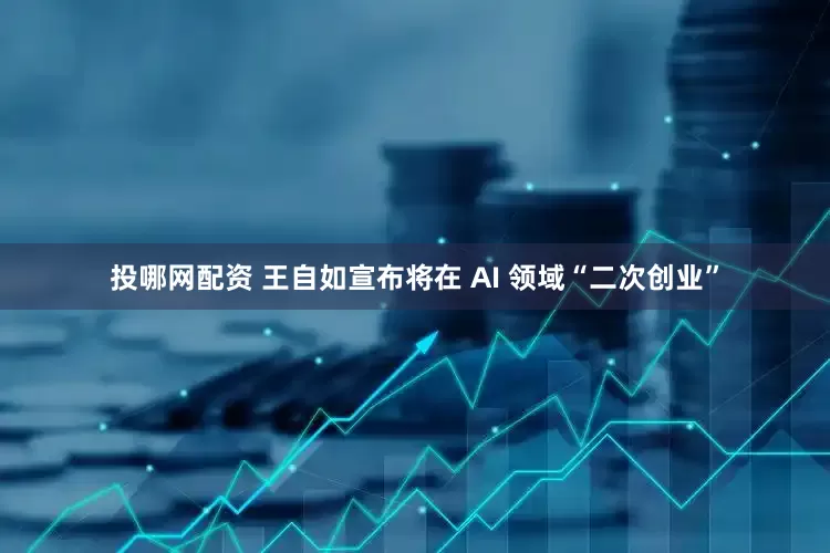 投哪网配资 王自如宣布将在 AI 领域“二次创业”