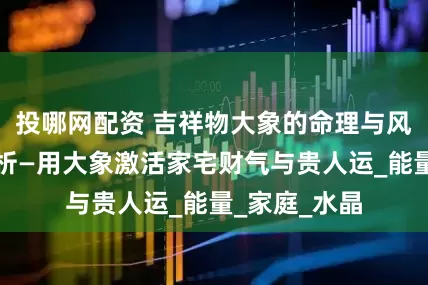 投哪网配资 吉祥物大象的命理与风水应用全解析—用大象激活家宅财气与贵人运_能量_家庭_水晶