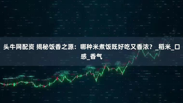 头牛网配资 揭秘饭香之源：哪种米煮饭既好吃又香浓？_稻米_口感_香气