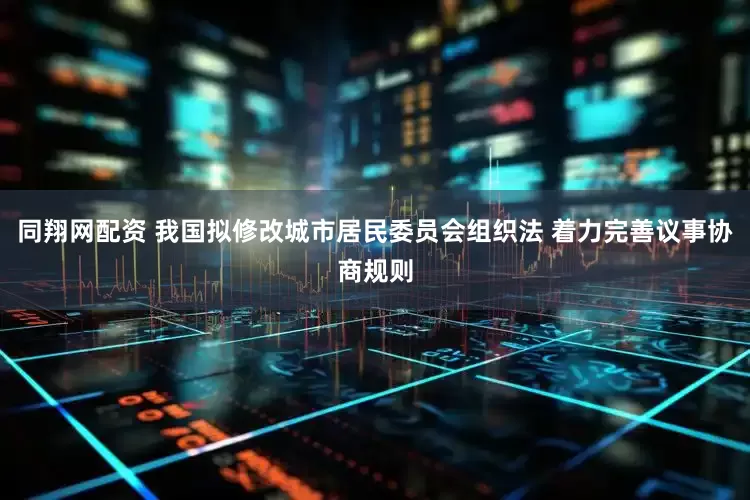 同翔网配资 我国拟修改城市居民委员会组织法 着力完善议事协商规则