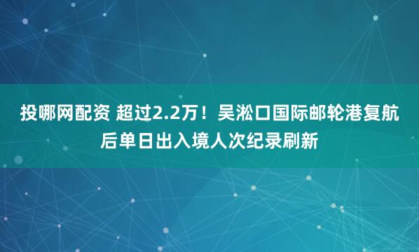 投哪网配资 超过2.2万！吴淞口国际邮轮港复航后单日出入境人次纪录刷新