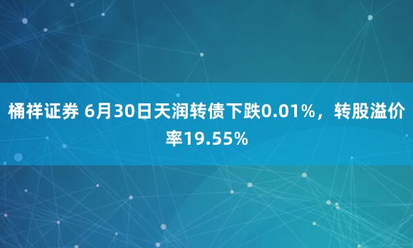 桶祥证券 6月30日天润转债下跌0.01%，转股溢价率19.55%