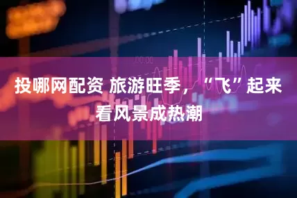 投哪网配资 旅游旺季，“飞”起来看风景成热潮
