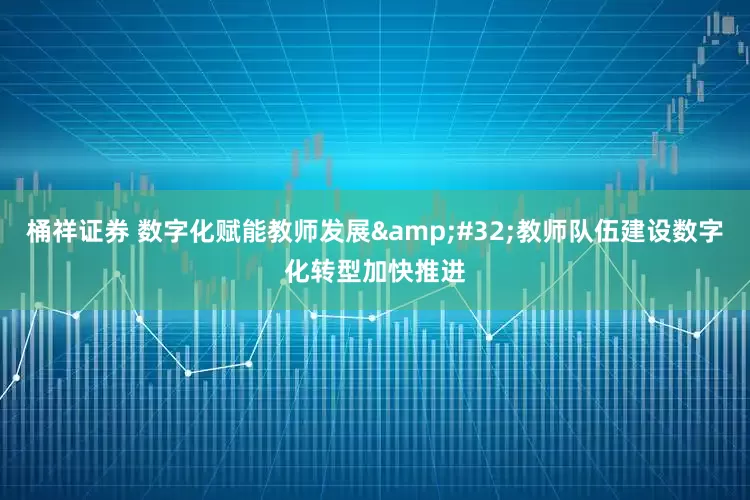 桶祥证券 数字化赋能教师发展&#32;教师队伍建设数字化转型加快推进