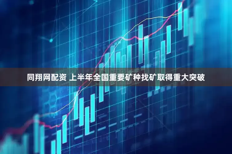 同翔网配资 上半年全国重要矿种找矿取得重大突破