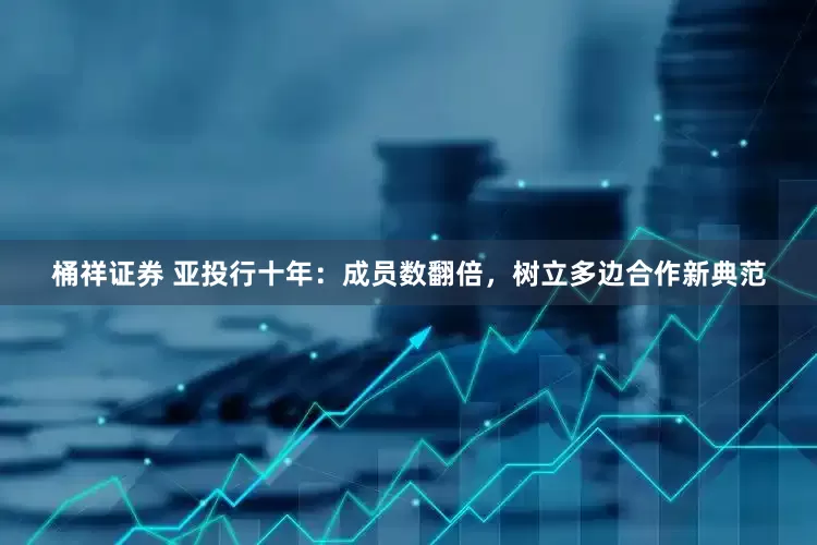 桶祥证券 亚投行十年：成员数翻倍，树立多边合作新典范
