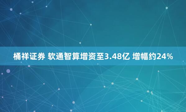 桶祥证券 软通智算增资至3.48亿 增幅约24%
