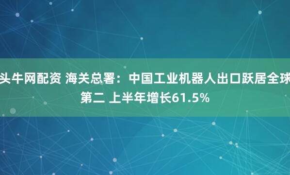 头牛网配资 海关总署：中国工业机器人出口跃居全球第二 上半年增长61.5%