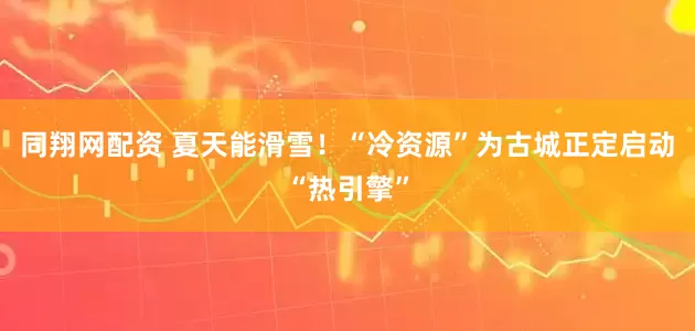 同翔网配资 夏天能滑雪！“冷资源”为古城正定启动“热引擎”