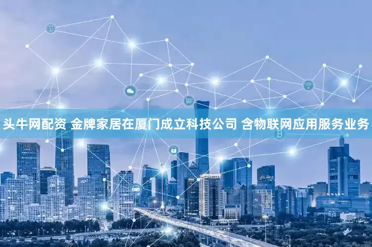头牛网配资 金牌家居在厦门成立科技公司 含物联网应用服务业务