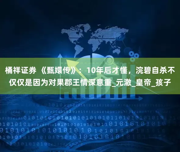 桶祥证券 《甄嬛传》：10年后才懂，浣碧自杀不仅仅是因为对果郡王情深意重_元澈_皇帝_孩子