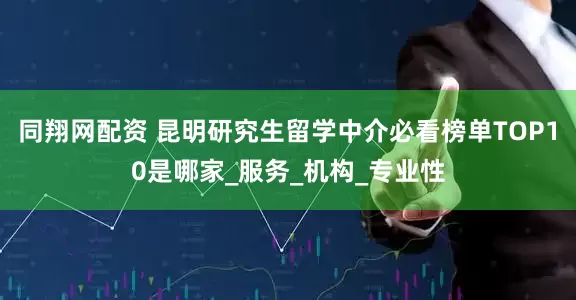 同翔网配资 昆明研究生留学中介必看榜单TOP10是哪家_服务_机构_专业性
