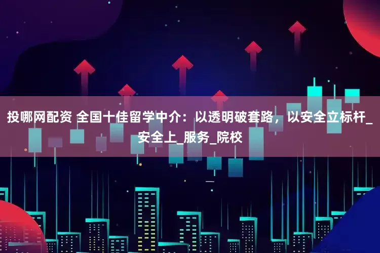 投哪网配资 全国十佳留学中介：以透明破套路，以安全立标杆_安全上_服务_院校
