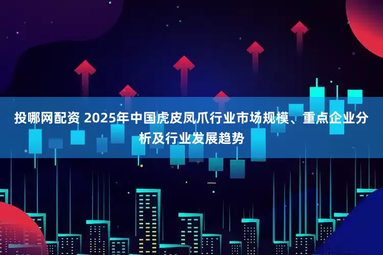 投哪网配资 2025年中国虎皮凤爪行业市场规模、重点企业分析及行业发展趋势