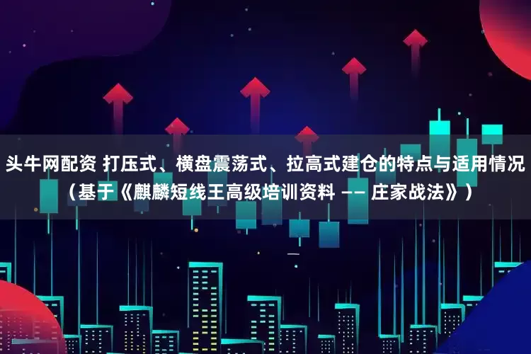 头牛网配资 打压式、横盘震荡式、拉高式建仓的特点与适用情况（基于《麒麟短线王高级培训资料 —— 庄家战法》）